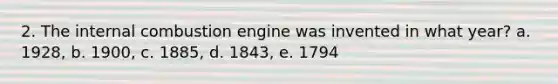 2. The internal combustion engine was invented in what year? a. 1928, b. 1900, c. 1885, d. 1843, e. 1794