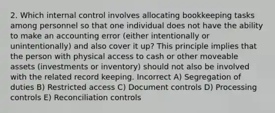 2. Which internal control involves allocating bookkeeping tasks among personnel so that one individual does not have the ability to make an accounting error (either intentionally or unintentionally) and also cover it up? This principle implies that the person with physical access to cash or other moveable assets (investments or inventory) should not also be involved with the related record keeping. Incorrect A) Segregation of duties B) Restricted access C) Document controls D) Processing controls E) Reconciliation controls