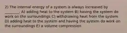 2) The internal energy of a system is always increased by ________. A) adding heat to the system B) having the system do work on the surroundings C) withdrawing heat from the system D) adding heat to the system and having the system do work on the surroundings E) a volume compression