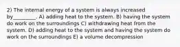 2) The internal energy of a system is always increased by_________. A) adding heat to the system. B) having the system do work on the surroundings C) withdrawing heat from the system. D) adding heat to the system and having the system do work on the surroundings E) a volume decompression