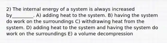 2) The internal energy of a system is always increased by_________. A) adding heat to the system. B) having the system do work on the surroundings C) withdrawing heat from the system. D) adding heat to the system and having the system do work on the surroundings E) a volume decompression