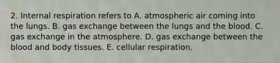 2. Internal respiration refers to A. atmospheric air coming into the lungs. B. gas exchange between the lungs and the blood. C. gas exchange in the atmosphere. D. gas exchange between the blood and body tissues. E. cellular respiration.