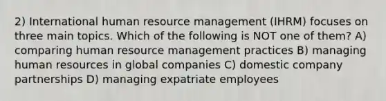 2) International human resource management (IHRM) focuses on three main topics. Which of the following is NOT one of them? A) comparing human resource management practices B) managing human resources in global companies C) domestic company partnerships D) managing expatriate employees