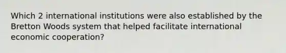 Which 2 international institutions were also established by the Bretton Woods system that helped facilitate international economic cooperation?