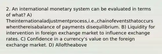 2. An international monetary system can be evaluated in terms of what? A) Theinternationaladjustmentprocess,i.e.,chainofeventsthatoccurswhenthereisabalance of payments disequilibrium. B) Liquidity for intervention in foreign exchange market to influence exchange rates. C) Confidence in a currency's value on the foreign exchange market. D) Alloftheabove