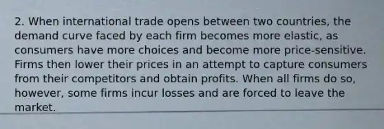 2. When international trade opens between two countries, the demand curve faced by each firm becomes more elastic, as consumers have more choices and become more price-sensitive. Firms then lower their prices in an attempt to capture consumers from their competitors and obtain profits. When all firms do so, however, some firms incur losses and are forced to leave the market.