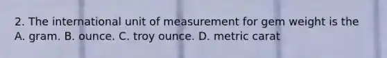 2. The international unit of measurement for gem weight is the A. gram. B. ounce. C. troy ounce. D. metric carat