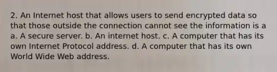 2. An Internet host that allows users to send encrypted data so that those outside the connection cannot see the information is a a. A secure server. b. An internet host. c. A computer that has its own Internet Protocol address. d. A computer that has its own World Wide Web address.