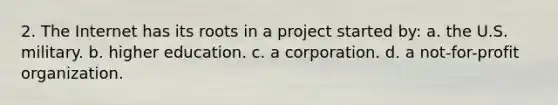 2. The Internet has its roots in a project started by: a. the U.S. military. b. higher education. c. a corporation. d. a not-for-profit organization.