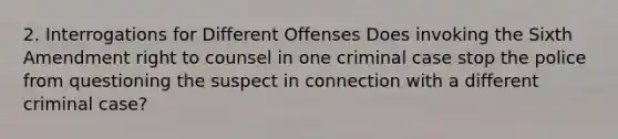 2. Interrogations for Different Offenses Does invoking the Sixth Amendment right to counsel in one criminal case stop the police from questioning the suspect in connection with a different criminal case?