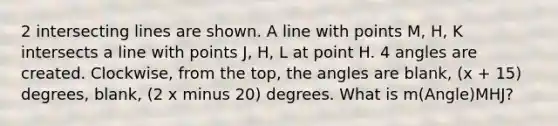 2 intersecting lines are shown. A line with points M, H, K intersects a line with points J, H, L at point H. 4 angles are created. Clockwise, from the top, the angles are blank, (x + 15) degrees, blank, (2 x minus 20) degrees. What is m(Angle)MHJ?