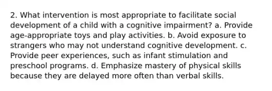 2. What intervention is most appropriate to facilitate social development of a child with a cognitive impairment? a. Provide age-appropriate toys and play activities. b. Avoid exposure to strangers who may not understand cognitive development. c. Provide peer experiences, such as infant stimulation and preschool programs. d. Emphasize mastery of physical skills because they are delayed more often than verbal skills.