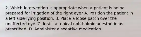 2. Which intervention is appropriate when a patient is being prepared for irrigation of the right eye? A. Position the patient in a left side-lying position. B. Place a loose patch over the unaffected eye. C. Instill a topical ophthalmic anesthetic as prescribed. D. Administer a sedative medication.