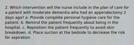 2. Which intervention will the nurse include in the plan of care for a patient with moderate dementia who had an appendectomy 2 days ago? a. Provide complete personal hygiene care for the patient. b. Remind the patient frequently about being in the hospital. c. Reposition the patient frequently to avoid skin breakdown. d. Place suction at the bedside to decrease the risk for aspiration