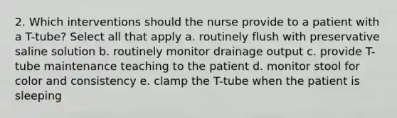 2. Which interventions should the nurse provide to a patient with a T-tube? Select all that apply a. routinely flush with preservative saline solution b. routinely monitor drainage output c. provide T-tube maintenance teaching to the patient d. monitor stool for color and consistency e. clamp the T-tube when the patient is sleeping