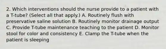 2. Which interventions should the nurse provide to a patient with a T-tube? (Select all that apply.) A. Routinely flush with preservative saline solution B. Routinely monitor drainage output C. Provide T-tube maintenance teaching to the patient D. Monitor stool for color and consistency E. Clamp the T-tube when the patient is sleeping