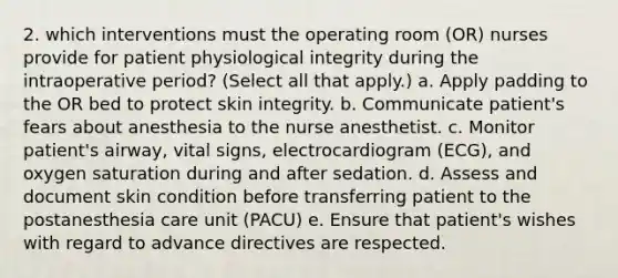 2. which interventions must the operating room (OR) nurses provide for patient physiological integrity during the intraoperative period? (Select all that apply.) a. Apply padding to the OR bed to protect skin integrity. b. Communicate patient's fears about anesthesia to the nurse anesthetist. c. Monitor patient's airway, vital signs, electrocardiogram (ECG), and oxygen saturation during and after sedation. d. Assess and document skin condition before transferring patient to the postanesthesia care unit (PACU) e. Ensure that patient's wishes with regard to advance directives are respected.