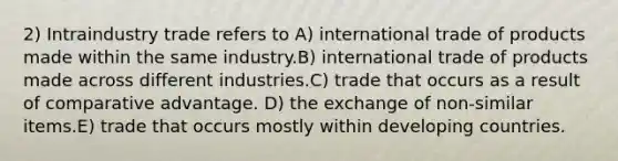 2) Intraindustry trade refers to A) international trade of products made within the same industry.B) international trade of products made across different industries.C) trade that occurs as a result of comparative advantage. D) the exchange of non-similar items.E) trade that occurs mostly within developing countries.