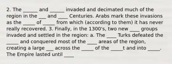 2. The ______ and ______ invaded and decimated much of the region in the ___ and ____ Centuries. Arabs mark these invasions as the _____ of _____ from which (according to them) it has never really recovered. 3. Finally, in the 1300's, two new ____ groups invaded and settled in the region: a. The ____ Turks defeated the _____ and conquered most of the ____ areas of the region, creating a large ___ across the _____ of the _____t and into _____. The Empire lasted until ____