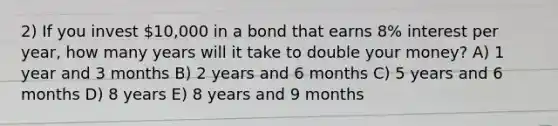 2) If you invest 10,000 in a bond that earns 8% interest per year, how many years will it take to double your money? A) 1 year and 3 months B) 2 years and 6 months C) 5 years and 6 months D) 8 years E) 8 years and 9 months