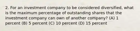 2. For an investment company to be considered diversified, what is the maximum percentage of outstanding shares that the investment company can own of another company? (A) 1 percent (B) 5 percent (C) 10 percent (D) 15 percent