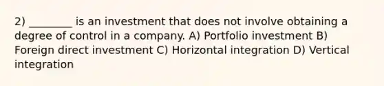 2) ________ is an investment that does not involve obtaining a degree of control in a company. A) Portfolio investment B) Foreign direct investment C) Horizontal integration D) Vertical integration