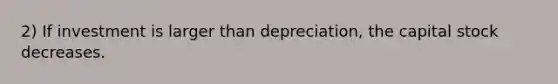 2) If investment is larger than depreciation, the capital stock decreases.