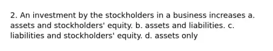 2. An investment by the stockholders in a business increases a. assets and stockholders' equity. b. assets and liabilities. c. liabilities and stockholders' equity. d. assets only