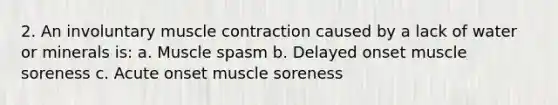 2. An involuntary <a href='https://www.questionai.com/knowledge/k0LBwLeEer-muscle-contraction' class='anchor-knowledge'>muscle contraction</a> caused by a lack of water or minerals is: a. Muscle spasm b. Delayed onset muscle soreness c. Acute onset muscle soreness