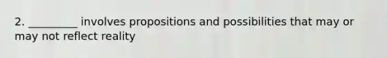 2. _________ involves propositions and possibilities that may or may not reflect reality