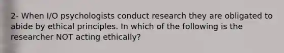 2- When I/O psychologists conduct research they are obligated to abide by ethical principles. In which of the following is the researcher NOT acting ethically?