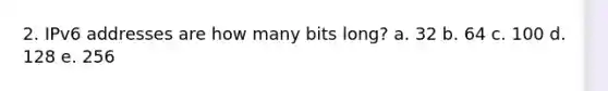 2. IPv6 addresses are how many bits long? a. 32 b. 64 c. 100 d. 128 e. 256