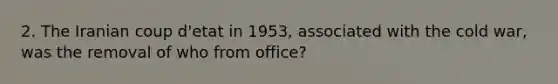 2. The Iranian coup d'etat in 1953, associated with the cold war, was the removal of who from office?