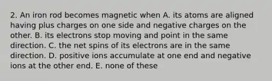 2. An iron rod becomes magnetic when A. its atoms are aligned having plus charges on one side and negative charges on the other. B. its electrons stop moving and point in the same direction. C. the net spins of its electrons are in the same direction. D. positive ions accumulate at one end and negative ions at the other end. E. none of these