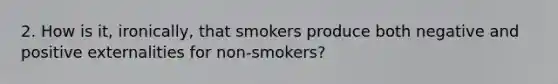 2. How is it, ironically, that smokers produce both negative and positive externalities for non-smokers?