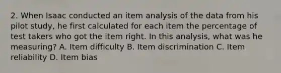 2. When Isaac conducted an item analysis of the data from his pilot study, he first calculated for each item the percentage of test takers who got the item right. In this analysis, what was he measuring? A. Item difficulty B. Item discrimination C. Item reliability D. Item bias