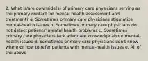 2. What is/are downside(s) of primary care physicians serving as the primary contact for mental health assessment and treatment? a. Sometimes primary care physicians stigmatize mental-health issues b. Sometimes primary care physicians do not detect patients' mental health problems c. Sometimes primary care physicians lack adequate knowledge about mental-health issues d. Sometimes primary care physicians don't know where or how to refer patients with mental-health issues e. All of the above