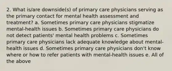 2. What is/are downside(s) of primary care physicians serving as the primary contact for mental health assessment and treatment? a. Sometimes primary care physicians stigmatize mental-health issues b. Sometimes primary care physicians do not detect patients' mental health problems c. Sometimes primary care physicians lack adequate knowledge about mental-health issues d. Sometimes primary care physicians don't know where or how to refer patients with mental-health issues e. All of the above