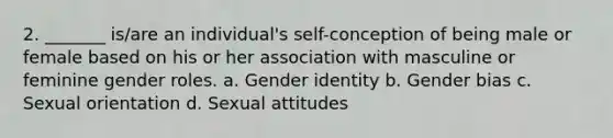 2. _______ is/are an individual's self-conception of being male or female based on his or her association with masculine or feminine gender roles. a. Gender identity b. Gender bias c. Sexual orientation d. Sexual attitudes