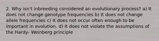 2. Why isn't inbreeding considered an evolutionary process? a) It does not change genotype frequencies b) It does not change allele frequencies c) It does not occur often enough to be important in evolution. d) It does not violate the assumptions of the Hardy- Weinberg principle