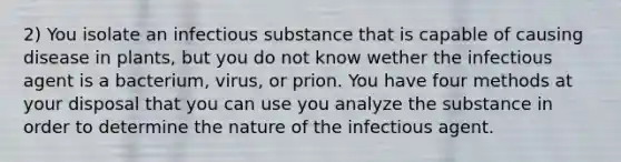 2) You isolate an infectious substance that is capable of causing disease in plants, but you do not know wether the infectious agent is a bacterium, virus, or prion. You have four methods at your disposal that you can use you analyze the substance in order to determine the nature of the infectious agent.