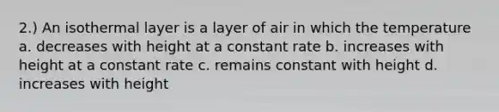 2.) An isothermal layer is a layer of air in which the temperature a. decreases with height at a constant rate b. increases with height at a constant rate c. remains constant with height d. increases with height