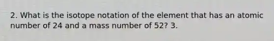 2. What is the isotope notation of the element that has an atomic number of 24 and a mass number of 52? 3.