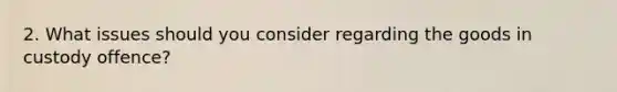 2. What issues should you consider regarding the goods in custody offence?