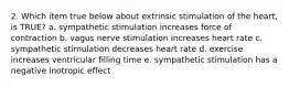 2. Which item true below about extrinsic stimulation of the heart, is TRUE? a. sympathetic stimulation increases force of contraction b. vagus nerve stimulation increases heart rate c. sympathetic stimulation decreases heart rate d. exercise increases ventricular filling time e. sympathetic stimulation has a negative inotropic effect