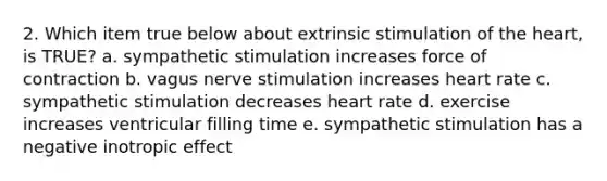 2. Which item true below about extrinsic stimulation of the heart, is TRUE? a. sympathetic stimulation increases force of contraction b. vagus nerve stimulation increases heart rate c. sympathetic stimulation decreases heart rate d. exercise increases ventricular filling time e. sympathetic stimulation has a negative inotropic effect