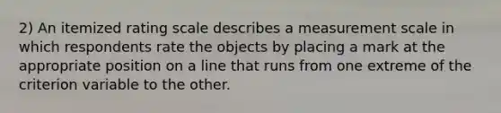 2) An itemized rating scale describes a measurement scale in which respondents rate the objects by placing a mark at the appropriate position on a line that runs from one extreme of the criterion variable to the other.