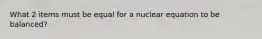 What 2 items must be equal for a nuclear equation to be balanced?