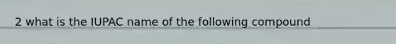 2 what is the IUPAC name of the following compound
