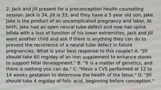 2. Jack and Jill present for a preconception health counseling session. Jack is 34, Jill is 33, and they have a 5 year old son, Jake. Jake is the product of an uncomplicated pregnancy and labor. At birth, Jake had an open neural tube defect and now has spina bifida with a loss of function of his lower extremities. Jack and Jill want another child and ask if there is anything they can do to prevent the recurrence of a neural tube defect in future pregnancies. What is your best response to this couple? A. "Jill should take 60 mg/day of an iron supplement to enhance stores to support fetal development." B. "It is a matter of genetics, and there is nothing you can do." C. "Have a CVS performed at 12 to 14 weeks gestation to determine the health of the fetus." D. "Jill should take 4 mg/day of folic acid, beginning before conception."